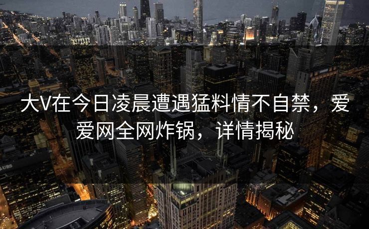 大V在今日凌晨遭遇猛料情不自禁，爱爱网全网炸锅，详情揭秘