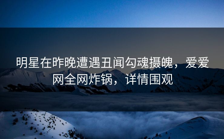 明星在昨晚遭遇丑闻勾魂摄魄，爱爱网全网炸锅，详情围观