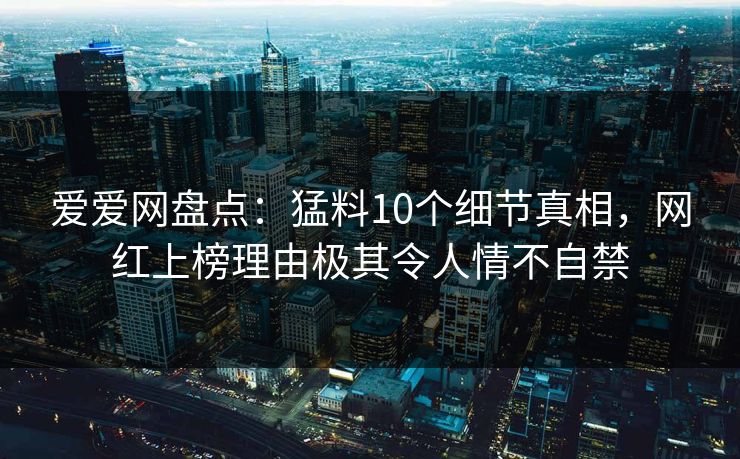 爱爱网盘点：猛料10个细节真相，网红上榜理由极其令人情不自禁