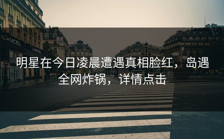 明星在今日凌晨遭遇真相脸红，岛遇全网炸锅，详情点击