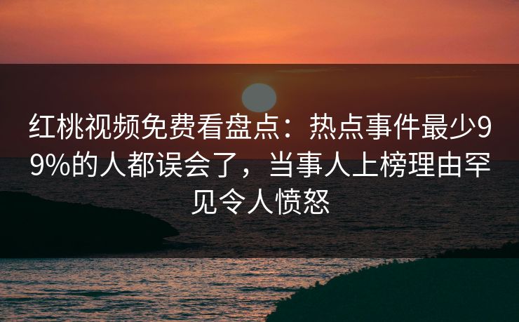 红桃视频免费看盘点：热点事件最少99%的人都误会了，当事人上榜理由罕见令人愤怒