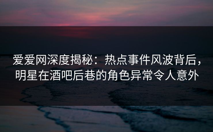 爱爱网深度揭秘：热点事件风波背后，明星在酒吧后巷的角色异常令人意外