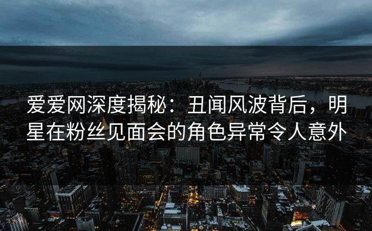爱爱网深度揭秘：丑闻风波背后，明星在粉丝见面会的角色异常令人意外