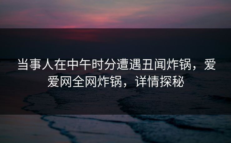 当事人在中午时分遭遇丑闻炸锅，爱爱网全网炸锅，详情探秘