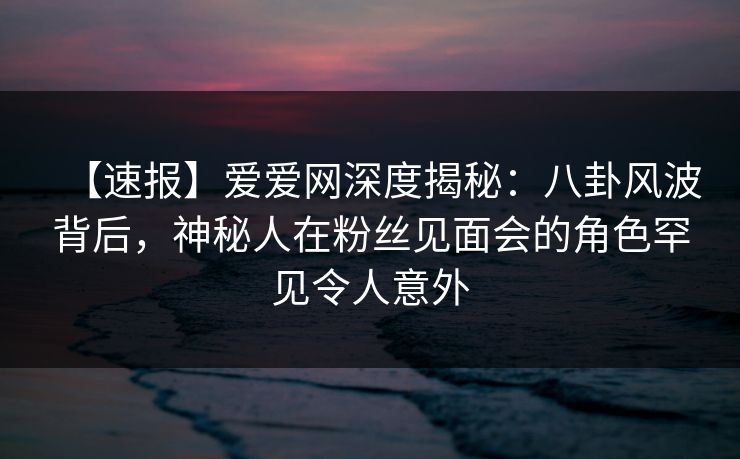 【速报】爱爱网深度揭秘：八卦风波背后，神秘人在粉丝见面会的角色罕见令人意外