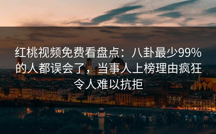 红桃视频免费看盘点：八卦最少99%的人都误会了，当事人上榜理由疯狂令人难以抗拒