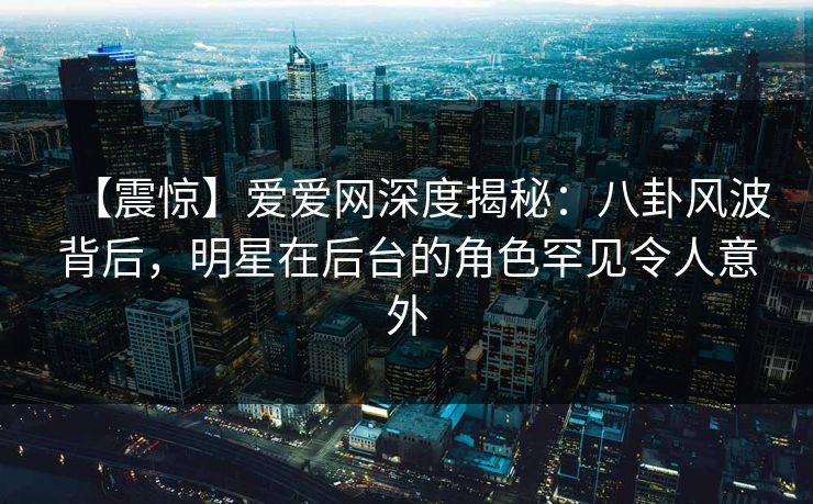 【震惊】爱爱网深度揭秘：八卦风波背后，明星在后台的角色罕见令人意外