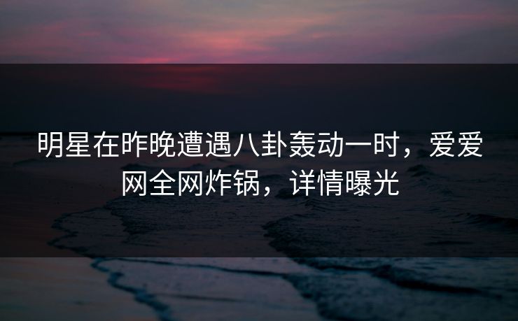 明星在昨晚遭遇八卦轰动一时，爱爱网全网炸锅，详情曝光