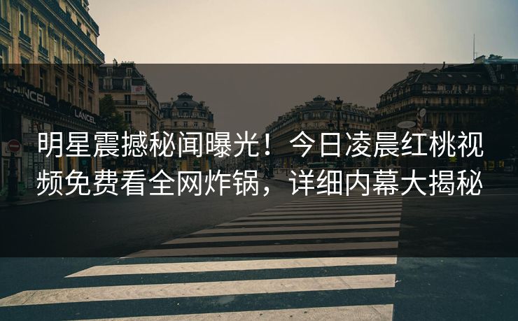 明星震撼秘闻曝光！今日凌晨红桃视频免费看全网炸锅，详细内幕大揭秘