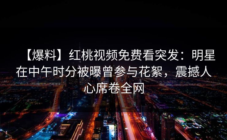 【爆料】红桃视频免费看突发：明星在中午时分被曝曾参与花絮，震撼人心席卷全网