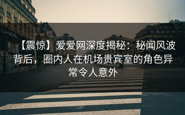 【震惊】爱爱网深度揭秘：秘闻风波背后，圈内人在机场贵宾室的角色异常令人意外