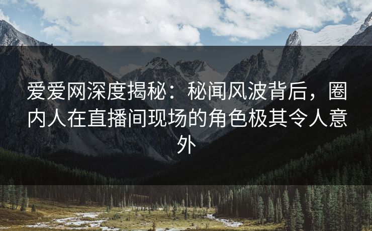 爱爱网深度揭秘：秘闻风波背后，圈内人在直播间现场的角色极其令人意外
