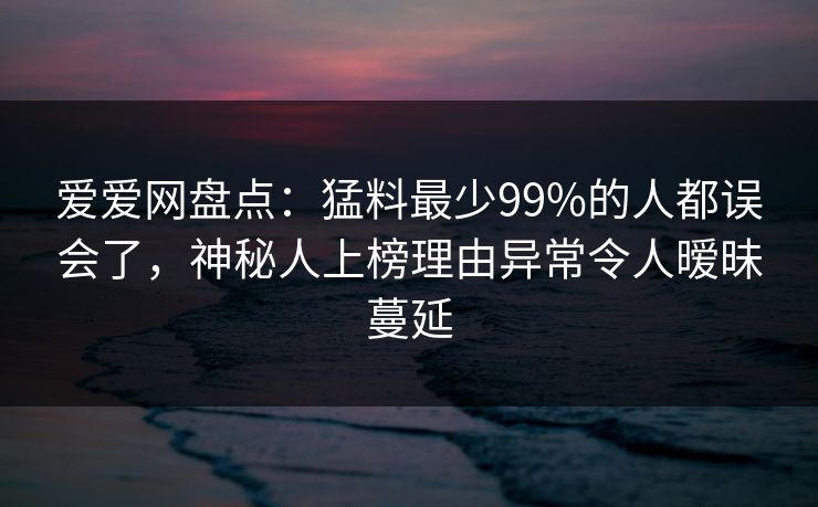 爱爱网盘点：猛料最少99%的人都误会了，神秘人上榜理由异常令人暧昧蔓延