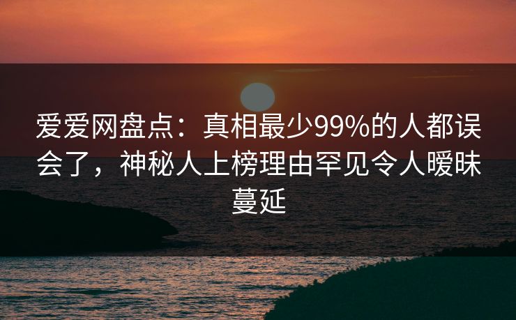 爱爱网盘点:真相最少99%的人都误会了,神秘人上榜理由罕见令人暧昧蔓延