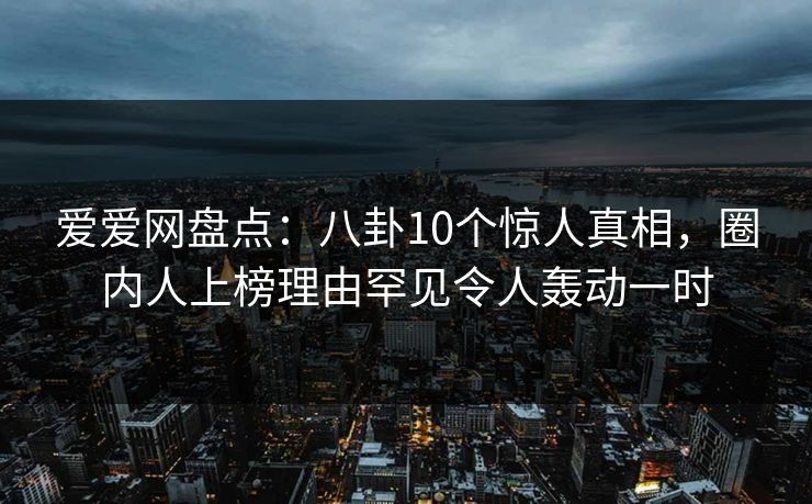 爱爱网盘点:八卦10个惊人真相,圈内人上榜理由罕见令人轰动一时