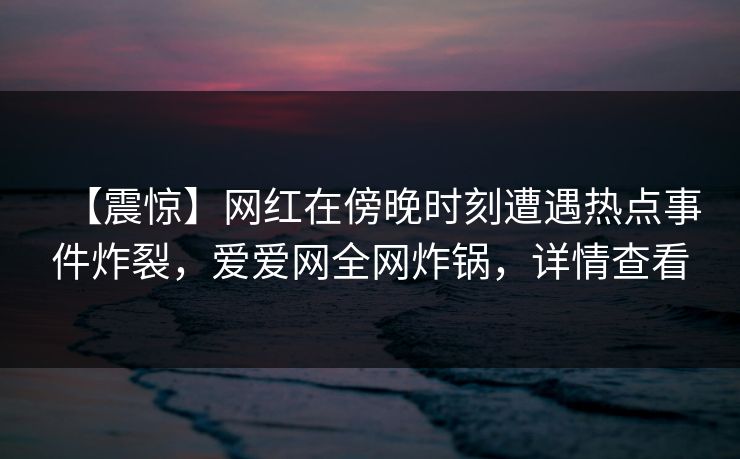 【震惊】网红在傍晚时刻遭遇热点事件炸裂，爱爱网全网炸锅，详情查看