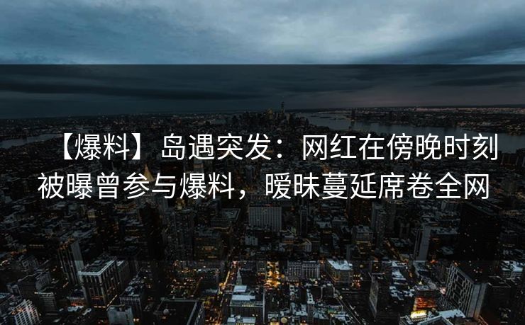 【爆料】岛遇突发:网红在傍晚时刻被曝曾参与爆料,暧昧蔓延席卷全网 【爆料】岛遇突发:网红在傍晚时刻被曝曾参与爆料,暧昧蔓延席卷全网