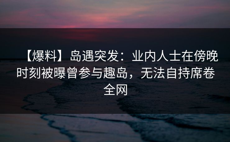 【爆料】岛遇突发：业内人士在傍晚时刻被曝曾参与趣岛，无法自持席卷全网