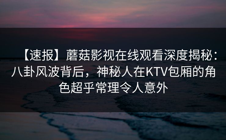 【速报】蘑菇影视在线观看深度揭秘：八卦风波背后，神秘人在KTV包厢的角色超乎常理令人意外