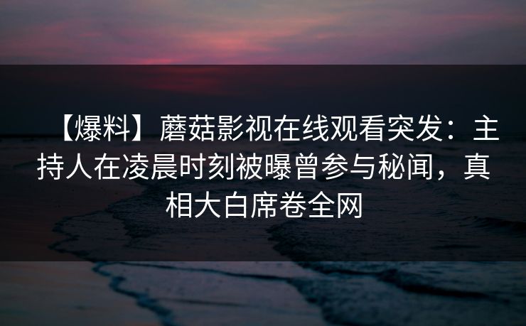 【爆料】蘑菇影视在线观看突发：主持人在凌晨时刻被曝曾参与秘闻，真相大白席卷全网