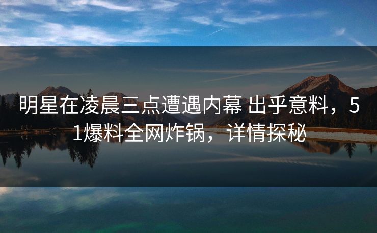 明星在凌晨三点遭遇内幕 出乎意料，51爆料全网炸锅，详情探秘