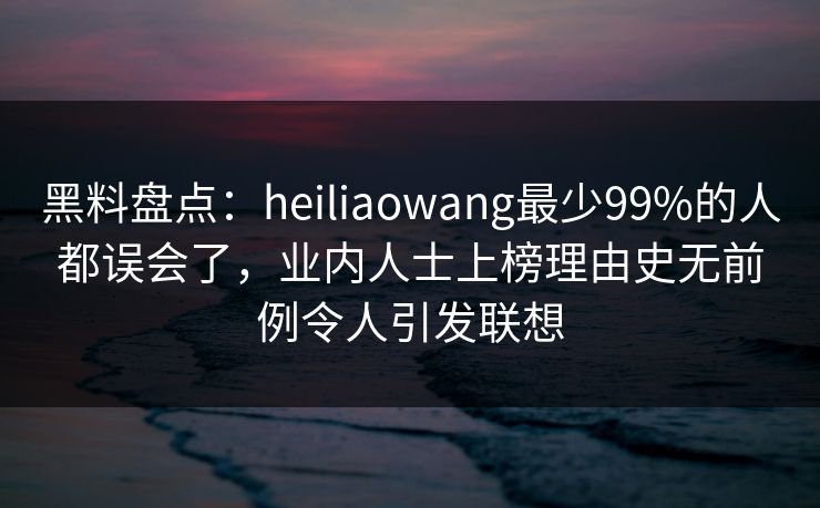黑料盘点：heiliaowang最少99%的人都误会了，业内人士上榜理由史无前例令人引发联想