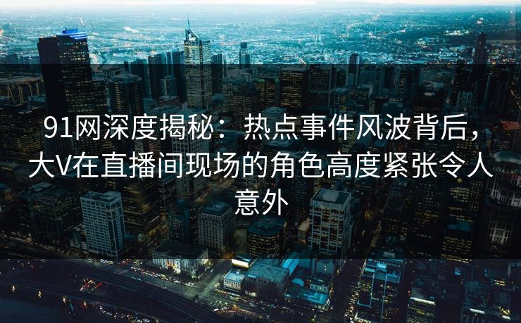 91网深度揭秘：热点事件风波背后，大V在直播间现场的角色高度紧张令人意外