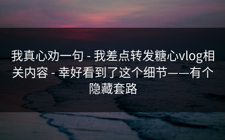 我真心劝一句 - 我差点转发糖心vlog相关内容 - 幸好看到了这个细节——有个隐藏套路