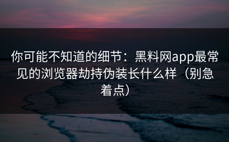 你可能不知道的细节：黑料网app最常见的浏览器劫持伪装长什么样（别急着点）