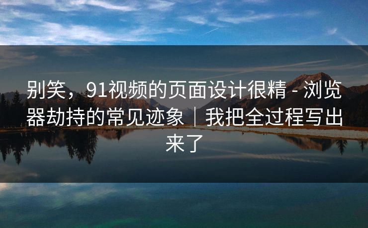 别笑，91视频的页面设计很精 - 浏览器劫持的常见迹象｜我把全过程写出来了