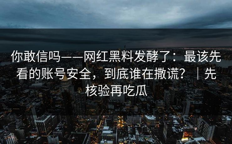 你敢信吗——网红黑料发酵了:最该先看的账号安全,到底谁在撒谎?|先核验再吃瓜 你敢信吗——网红黑料发酵了:最该先看的账号安全,到底谁在撒谎?|先核验再吃瓜
