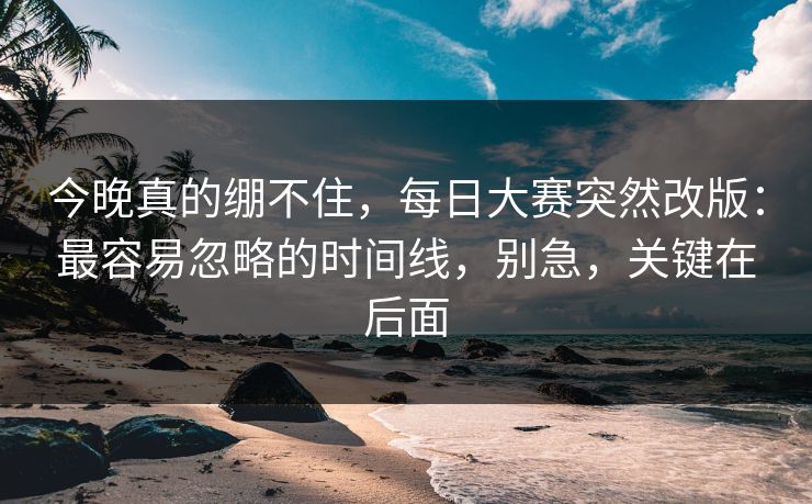 今晚真的绷不住，每日大赛突然改版：最容易忽略的时间线，别急，关键在后面