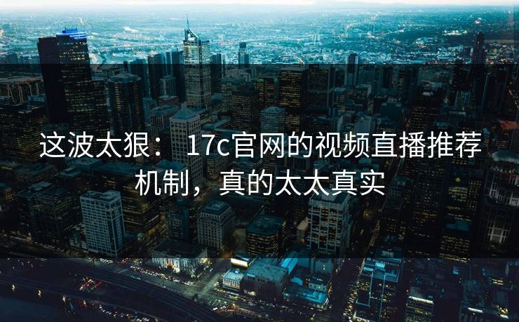 这波太狠： 17c官网的视频直播推荐机制，真的太太真实