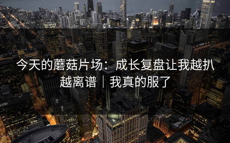 今天的蘑菇片场：成长复盘让我越扒越离谱｜我真的服了