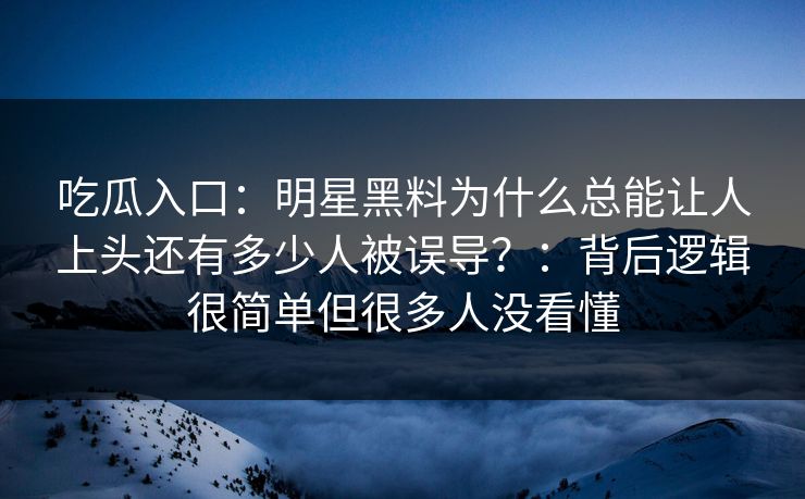 吃瓜入口：明星黑料为什么总能让人上头还有多少人被误导？：背后逻辑很简单但很多人没看懂