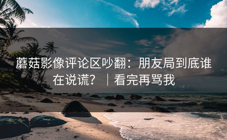 蘑菇影像评论区吵翻：朋友局到底谁在说谎？｜看完再骂我