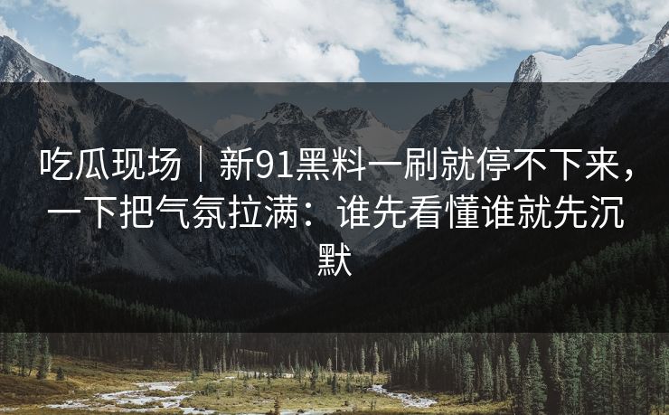 吃瓜现场|新91黑料一刷就停不下来,一下把气氛拉满:谁先看懂谁就先沉默