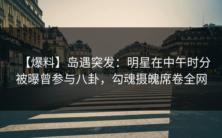 【爆料】岛遇突发：明星在中午时分被曝曾参与八卦，勾魂摄魄席卷全网