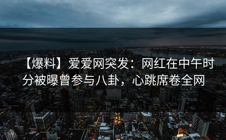【爆料】爱爱网突发：网红在中午时分被曝曾参与八卦，心跳席卷全网