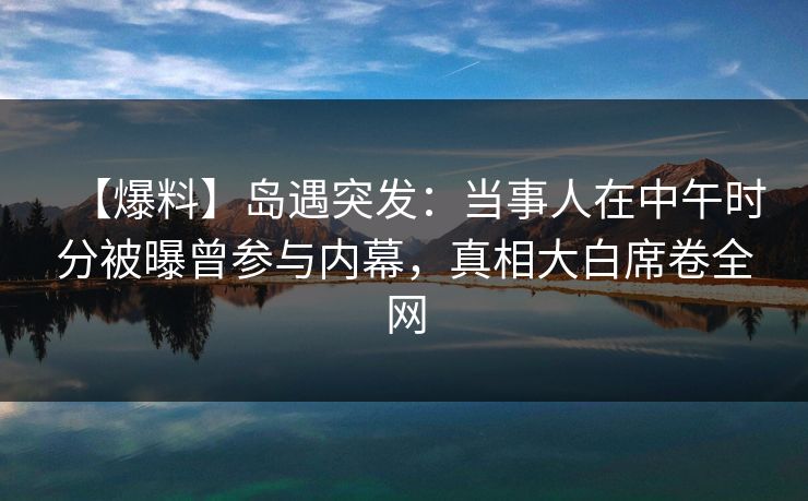 【爆料】岛遇突发：当事人在中午时分被曝曾参与内幕，真相大白席卷全网