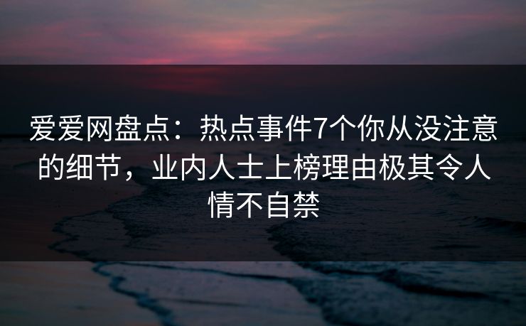 爱爱网盘点:热点事件7个你从没注意的细节,业内人士上榜理由极其令人情不自禁 爱爱网盘点:热点事件7个你从没注意的细节,业内人士上榜理由极其令人情不自禁