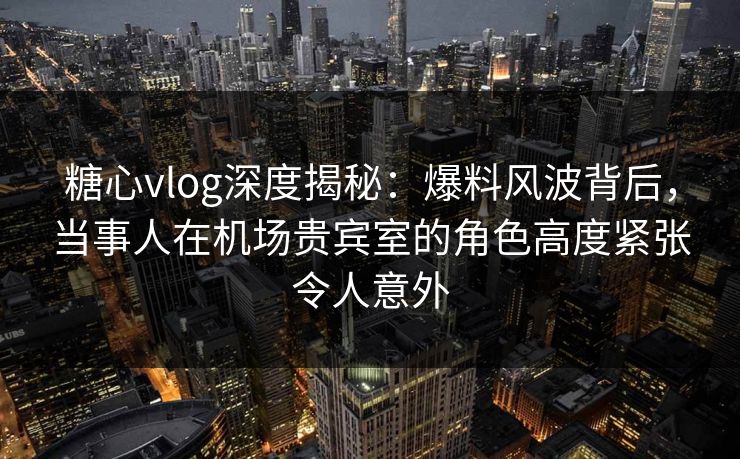 糖心vlog深度揭秘：爆料风波背后，当事人在机场贵宾室的角色高度紧张令人意外