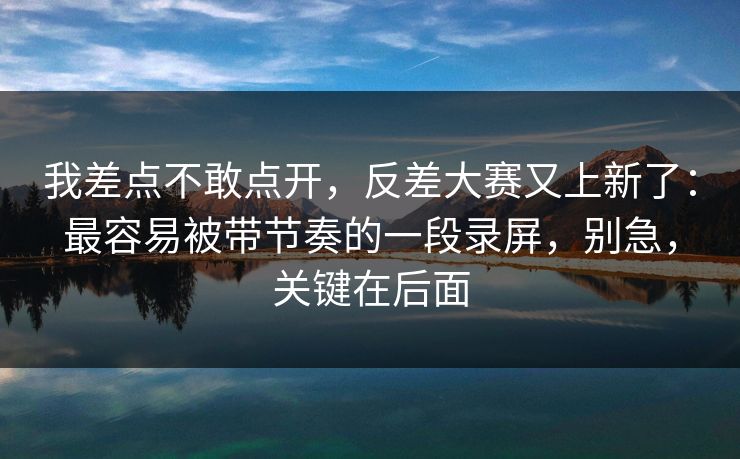 我差点不敢点开,反差大赛又上新了:最容易被带节奏的一段录屏,别急,关键在后面 我差点不敢点开,反差大赛又上新了:最容易被带节奏的一段录屏,别急,关键在后面