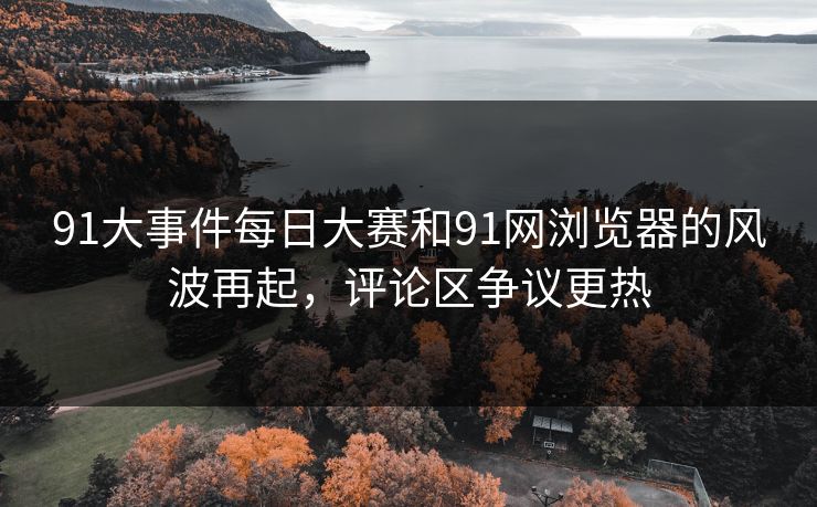 91大事件每日大赛和91网浏览器的风波再起,评论区争议更热 91大事件每日大赛和91网浏览器的风波再起,评论区争议更热