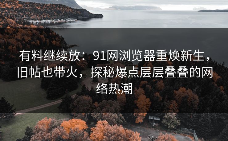有料继续放：91网浏览器重焕新生，旧帖也带火，探秘爆点层层叠叠的网络热潮